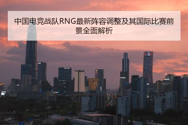 中国电竞战队RNG最新阵容调整及其国际比赛前景全面解析
