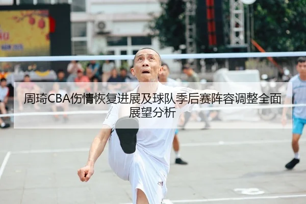 周琦CBA伤情恢复进展及球队季后赛阵容调整全面展望分析